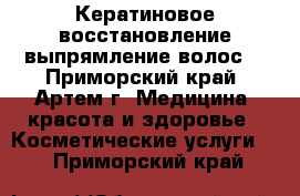 Кератиновое восстановление-выпрямление волос! - Приморский край, Артем г. Медицина, красота и здоровье » Косметические услуги   . Приморский край